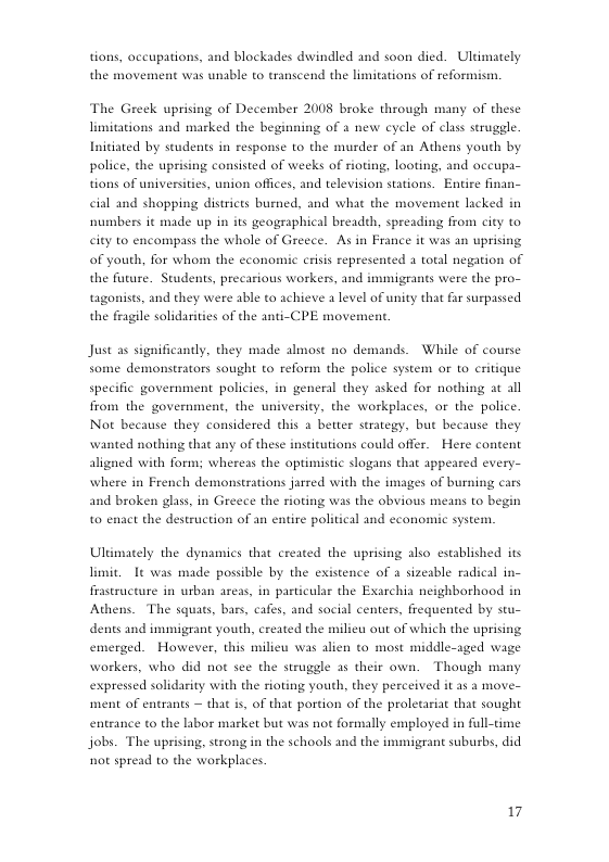 tions, occupations, and blockades dwindled and soon died. Uldmately the movement was unable to transcend the limitations of reformism. The Greek uprising of December 2008 broke through many of these limitations and marked the beginning of a new cycle of clas struggle. Initiated by students in response to the murder of an Athens youth by police, the uprising consisted of weeks of rioting, looting, and occupa- tions of universities, union offices, and television stations. Entire finas cial and shopping districts burned, and what the movement lacked in numbers it made up in its geographical breadth, spreading from city to city to encompass the whole of Greece. As in France it was an uprising of youth, for whom the economic erisis represented 1 total negation of the future. Students, precarious workers, and immigeants were the pro- tagonists, and they were able to achieve 1 level of unity that far surpassed the fragile solidarities of the anti-CPE movement. Just as significantly, they made almost no demands. While of course some demonstrators sought to reform the police system or to eritique specific government policies, in general they asked for nothing at all from the government, the university, the workplaces, or the police. Not because they considered this a better strategy, but because they wanted nothing that any of these institutions could offer. Here content aligned with form; whereas the optimistic slogans that appeared every- where in French demonstrations jarred with the images of burning cars and broken glass, in Greece the rioting was the obvious means to begin to enact the destruction of an entire political and economic system. Ultimately the dynamics that created the uprising also established its limit. It was made possible by the existence of a sizeable radical in- frastructure in urban areas, in pasticular the Exarchia neighborhood in Athens. The squats, bars, cafes, and social centers, frequented by stu- dents and immigrant youth, created the milieu out of which the uprising emerged. However, this milieu was alien to most middle-aged wage workers, who did not sce the struggle as their own. Though many expressed solidarity with the rioting youth, they perceived it as a move- ment of entrants — that i, of that portion of the proletariat that sought entrance to the libor market but was not formally employed in full-time jobs. The uprising, strong in the schools and the immigrant subusbs, did ot spread to the workplaces 17